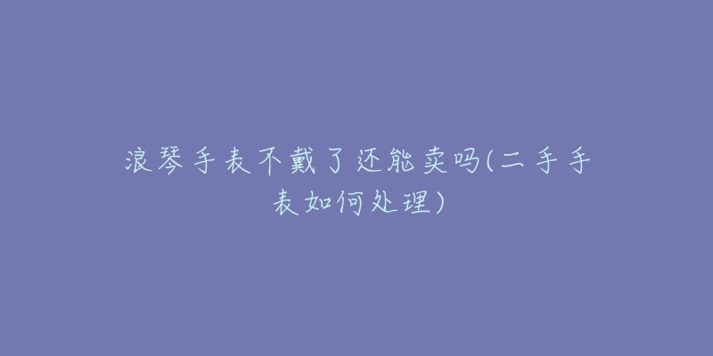 浪琴手表不戴了还能卖吗(二手手表如何处理)-名表号 浪琴手表不戴了还能卖吗(二手手表如何处理)