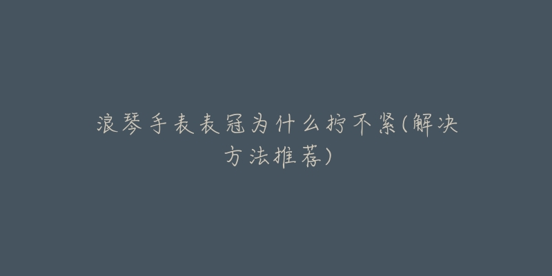 浪琴手表表冠为什么拧不紧(解决方法推荐)-名表号 浪琴手表表冠为什么拧不紧(解决方法推荐)