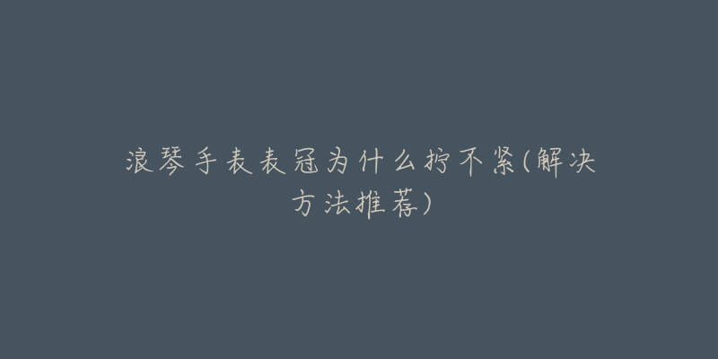 浪琴手表表冠为什么拧不紧(解决方法推荐)