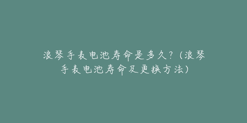 浪琴手表电池寿命是多久?(浪琴手表电池寿命及更换方法)-名表号 浪琴手表电池寿命是多久?(浪琴手表电池寿命及更换方法)