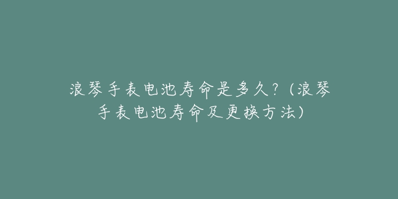 浪琴手表电池寿命是多久？(浪琴手表电池寿命及更换方法)