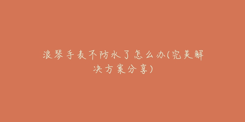 浪琴手表不防水了怎么办(完美解决方案分享)-名表号 浪琴手表不防水了怎么办(完美解决方案分享)