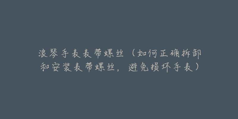 浪琴手表表带螺丝(如何正确拆卸和安装表带螺丝,避免损坏手表)-名表号 浪琴手表表带螺丝(如何正确拆卸和安装表带螺丝,避免损坏手表)