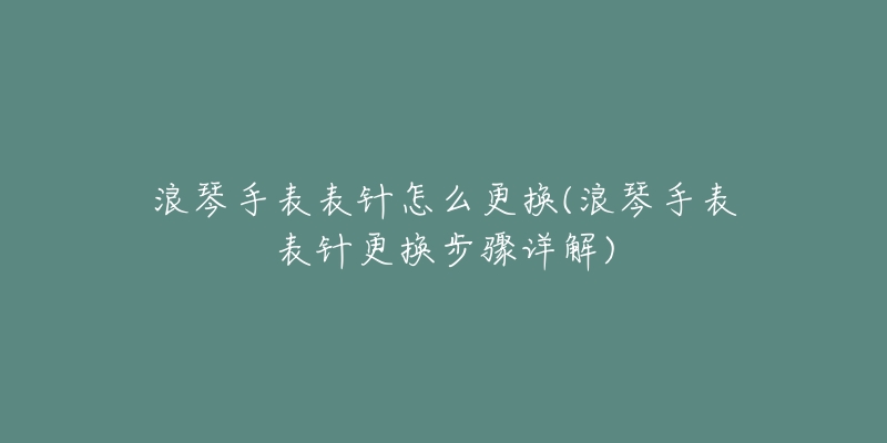 浪琴手表表针怎么更换(浪琴手表表针更换步骤详解)-名表号 浪琴手表表针怎么更换(浪琴手表表针更换步骤详解)