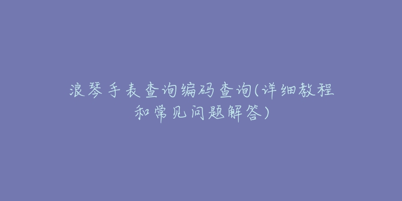 浪琴手表查询编码查询(详细教程和常见问题解答)-名表号 浪琴手表查询编码查询(详细教程和常见问题解答)