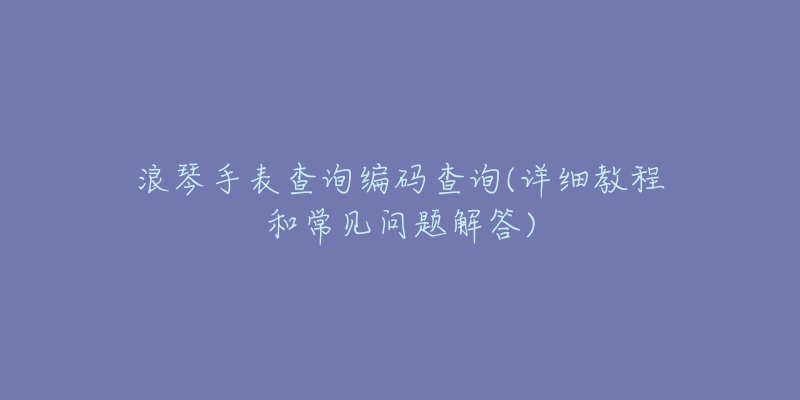 浪琴手表查询编码查询(详细教程和常见问题解答)