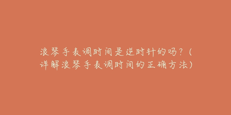 浪琴手表调时间是逆时针的吗？(详解浪琴手表调时间的正确方法)