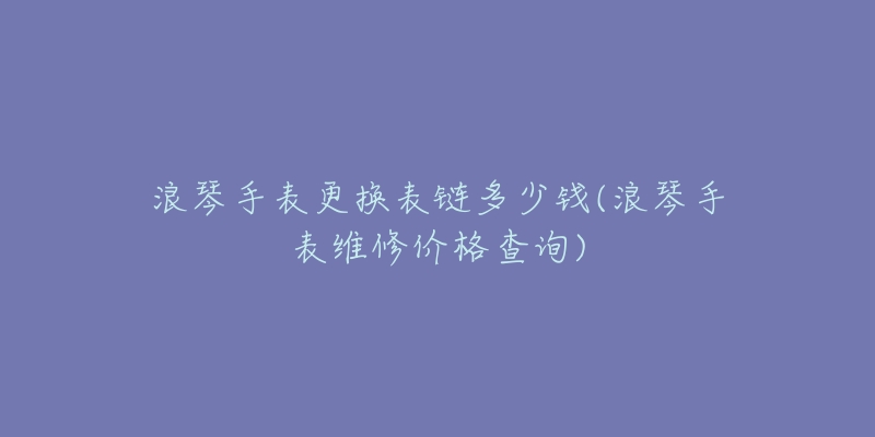 浪琴手表更换表链多少钱(浪琴手表维修价格查询)