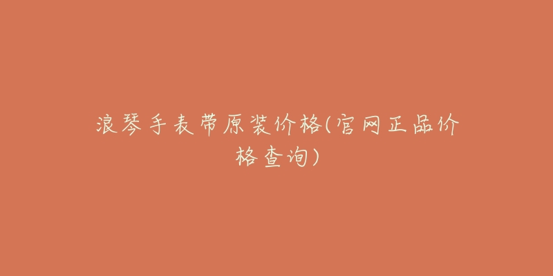 浪琴手表带原装价格(官网正品价格查询)-名表号 浪琴手表带原装价格(官网正品价格查询)