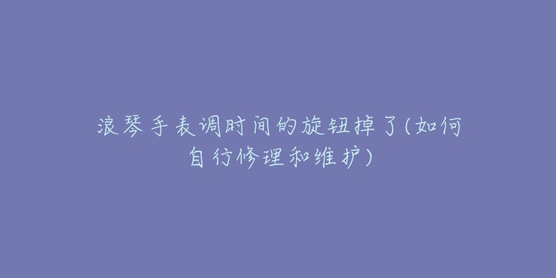 浪琴手表调时间的旋钮掉了(如何自行修理和维护)-名表号 浪琴手表调时间的旋钮掉了(如何自行修理和维护)