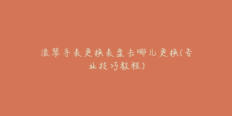 浪琴手表更换表盘去哪儿更换(专业技巧教程)-名表号 浪琴手表更换表盘去哪儿更换(专业技巧教程)