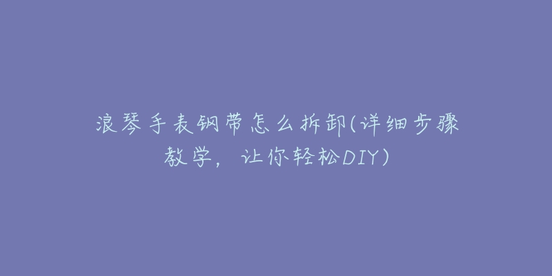 浪琴手表钢带怎么拆卸(详细步骤教学,让你轻松DIY)-名表号 浪琴手表钢带怎么拆卸(详细步骤教学,让你轻松DIY)
