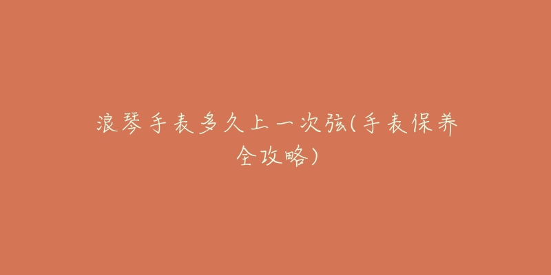 浪琴手表多久上一次弦(手表保养全攻略)-名表号 浪琴手表多久上一次弦(手表保养全攻略)