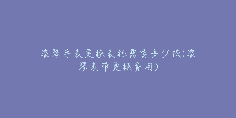 浪琴手表更换表把需要多少钱(浪琴表带更换费用)