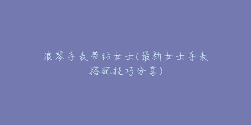 浪琴手表带钻女士(最新女士手表搭配技巧分享)