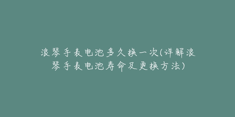 浪琴手表电池多久换一次(详解浪琴手表电池寿命及更换方法)-名表号 浪琴手表电池多久换一次(详解浪琴手表电池寿命及更换方法)