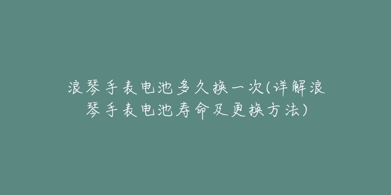 浪琴手表电池多久换一次(详解浪琴手表电池寿命及更换方法)