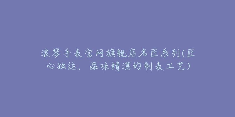 浪琴手表官网旗舰店名匠系列(匠心独运,品味精湛的制表工艺)-名表号 浪琴手表官网旗舰店名匠系列(匠心独运,品味精湛的制表工艺)