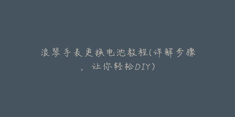 浪琴手表更换电池教程(详解步骤,让你轻松DIY)-名表号 浪琴手表更换电池教程(详解步骤,让你轻松DIY)