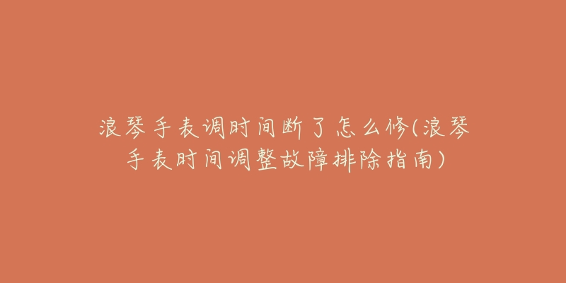 浪琴手表调时间断了怎么修(浪琴手表时间调整故障排除指南)