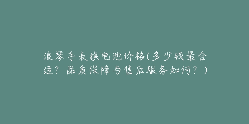 浪琴手表换电池价格(多少钱最合适？品质保障与售后服务如何？)