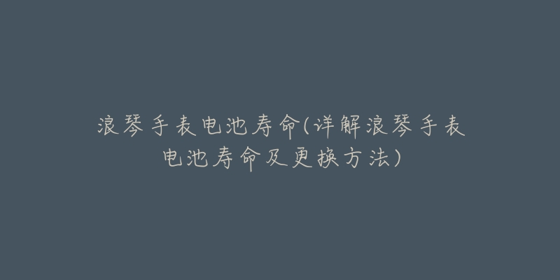 浪琴手表电池寿命(详解浪琴手表电池寿命及更换方法)