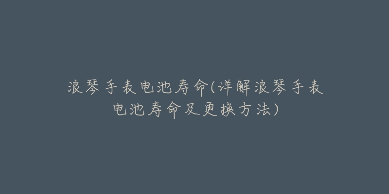 浪琴手表电池寿命(详解浪琴手表电池寿命及更换方法)