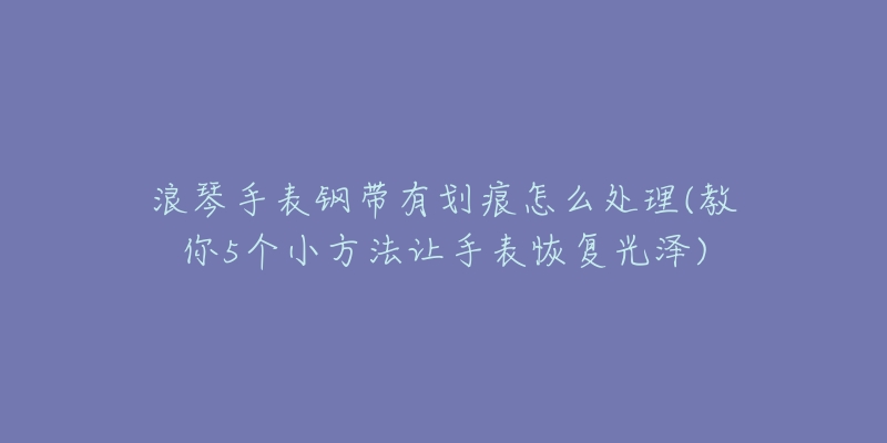 浪琴手表钢带有划痕怎么处理(教你5个小方法让手表恢复光泽)