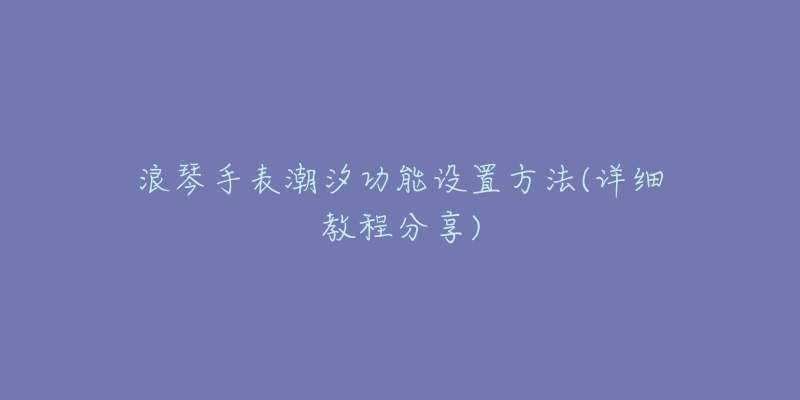 浪琴手表潮汐功能设置方法(详细教程分享)-名表号 浪琴手表潮汐功能设置方法(详细教程分享)