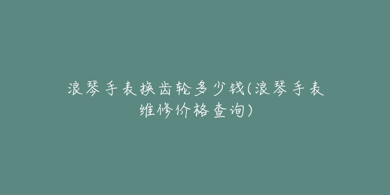 浪琴手表换齿轮多少钱(浪琴手表维修价格查询)-名表号 浪琴手表换齿轮多少钱(浪琴手表维修价格查询)