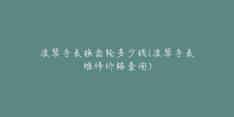 浪琴手表换齿轮多少钱(浪琴手表维修价格查询)