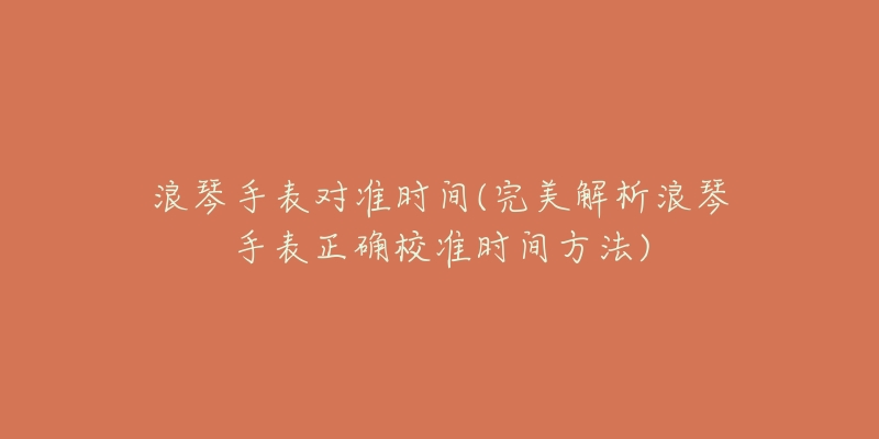 浪琴手表对准时间(完美解析浪琴手表正确校准时间方法)-名表号 浪琴手表对准时间(完美解析浪琴手表正确校准时间方法)