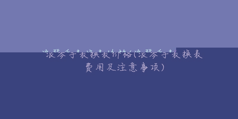 浪琴手表换表价格(浪琴手表换表费用及注意事项)-名表号 浪琴手表换表价格(浪琴手表换表费用及注意事项)