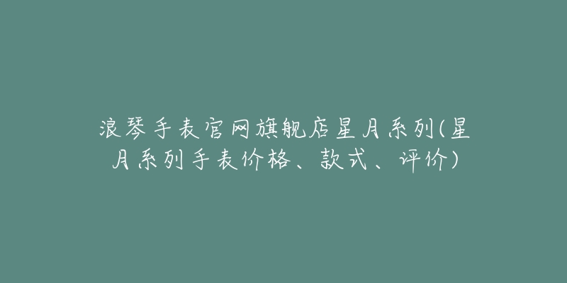 浪琴手表官网旗舰店星月系列(星月系列手表价格、款式、评价)