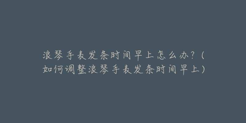 浪琴手表发条时间早上怎么办？(如何调整浪琴手表发条时间早上)