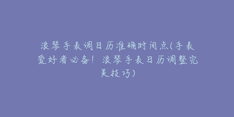 浪琴手表调日历准确时间点(手表爱好者必备!浪琴手表日历调整完美技巧)-名表号 浪琴手表调日历准确时间点(手表爱好者必备!浪琴手表日历调整完美技巧)