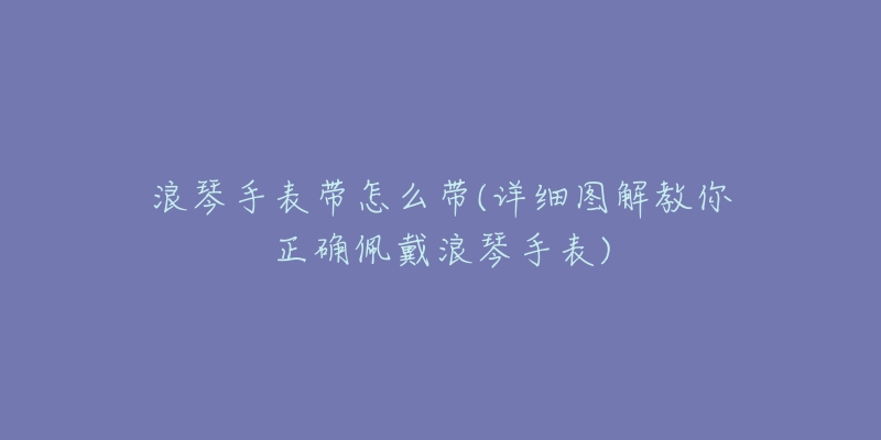 浪琴手表带怎么带(详细图解教你正确佩戴浪琴手表)-名表号 浪琴手表带怎么带(详细图解教你正确佩戴浪琴手表)