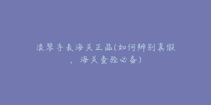 浪琴手表海关正品(如何辨别真假,海关查验必备)-名表号 浪琴手表海关正品(如何辨别真假,海关查验必备)