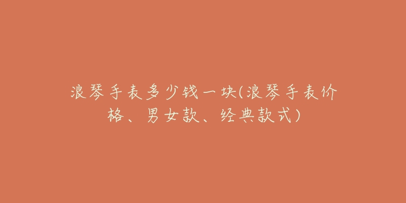 浪琴手表多少钱一块(浪琴手表价格、男女款、经典款式)-名表号 浪琴手表多少钱一块(浪琴手表价格、男女款、经典款式)