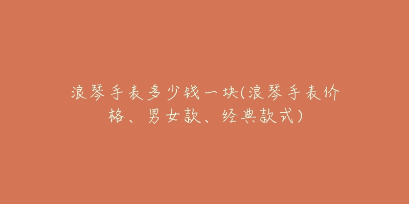 浪琴手表多少钱一块(浪琴手表价格、男女款、经典款式)