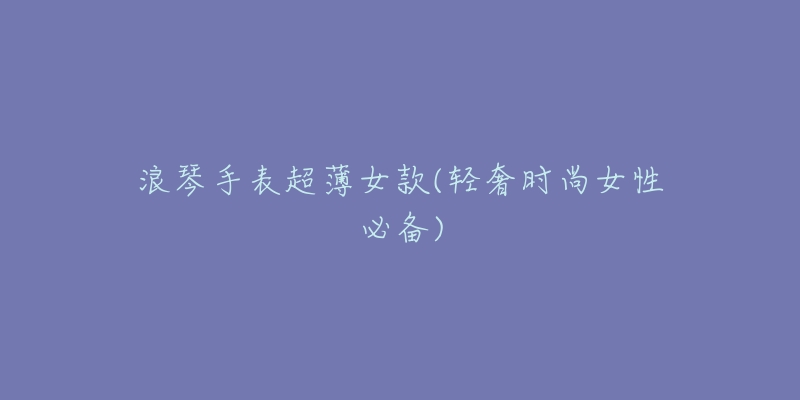 浪琴手表超薄女款(轻奢时尚女性必备)-名表号 浪琴手表超薄女款(轻奢时尚女性必备)