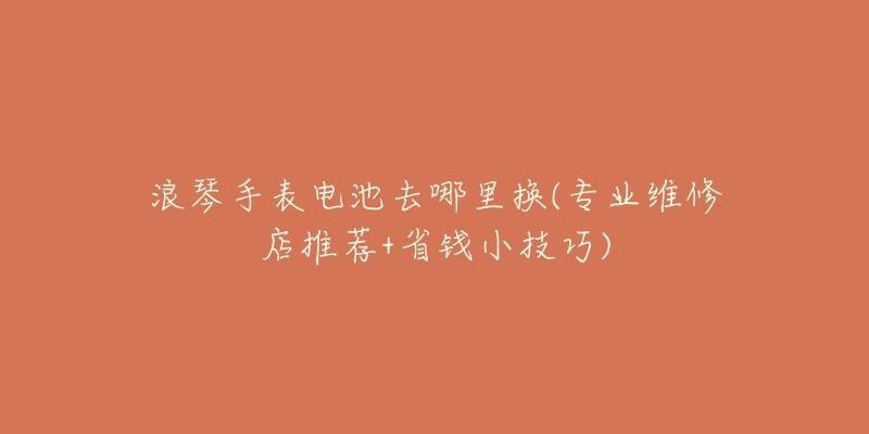 浪琴手表电池去哪里换(专业维修店推荐+省钱小技巧)