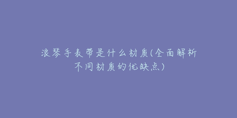 浪琴手表带是什么材质(全面解析不同材质的优缺点)-名表号 浪琴手表带是什么材质(全面解析不同材质的优缺点)