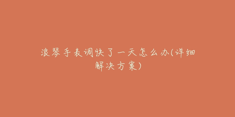 浪琴手表调快了一天怎么办(详细解决方案)-名表号 浪琴手表调快了一天怎么办(详细解决方案)