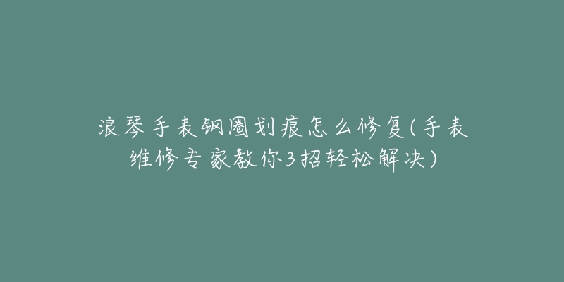 浪琴手表钢圈划痕怎么修复(手表维修专家教你3招轻松解决)-名表号 浪琴手表钢圈划痕怎么修复(手表维修专家教你3招轻松解决)