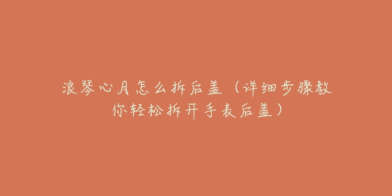 浪琴心月怎么拆后盖(详细步骤教你轻松拆开手表后盖)-名表号 浪琴心月怎么拆后盖(详细步骤教你轻松拆开手表后盖)