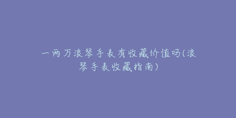 一两万浪琴手表有收藏价值吗(浪琴手表收藏指南)-名表号 一两万浪琴手表有收藏价值吗(浪琴手表收藏指南)