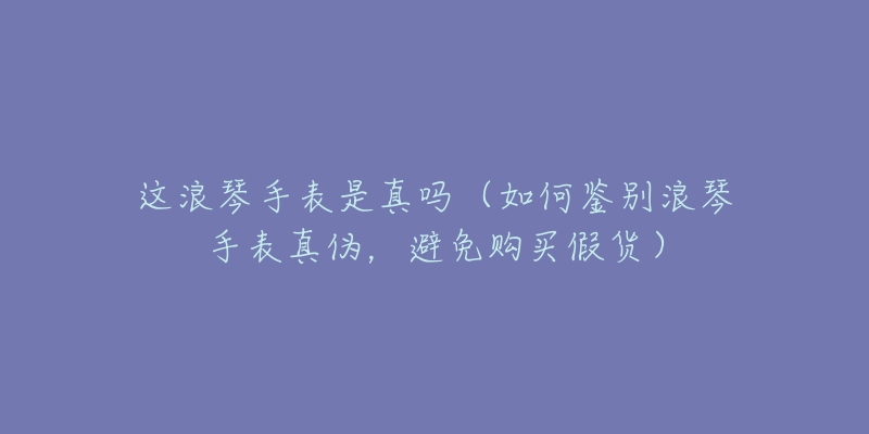 这浪琴手表是真吗(如何鉴别浪琴手表真伪,避免购买假货)-名表号 这浪琴手表是真吗(如何鉴别浪琴手表真伪,避免购买假货)