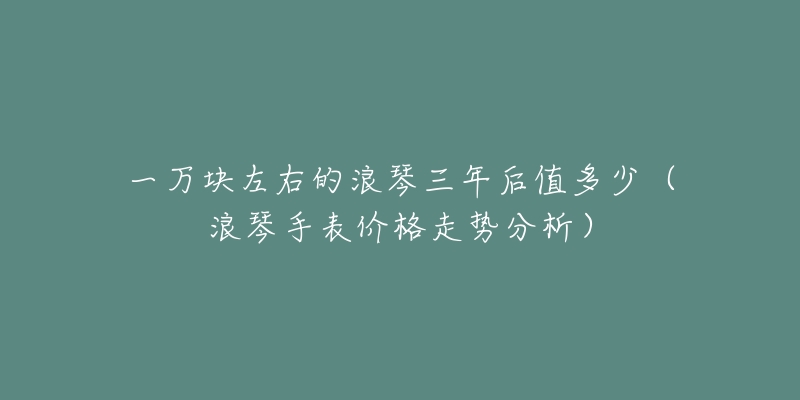 一万块左右的浪琴三年后值多少(浪琴手表价格走势分析)-名表号 一万块左右的浪琴三年后值多少(浪琴手表价格走势分析)