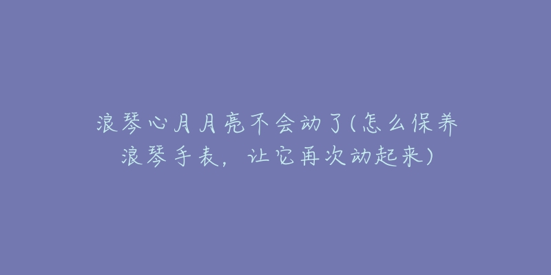 浪琴心月月亮不会动了(怎么保养浪琴手表,让它再次动起来)-名表号 浪琴心月月亮不会动了(怎么保养浪琴手表,让它再次动起来)